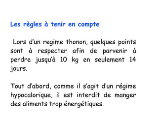 Les règles à tenir en compte
Lors d’un regime thonon, quelques points
sont à respecter afin de parvenir à
perdre jusqu’à 10 kg en seulement 14
jours.
Tout d’abord, comme il s’agit d’un régime
hypocalorique, il est interdit de manger
des aliments trop énergétiques.
 