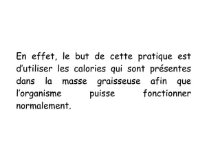 En effet, le but de cette pratique est
d’utiliser les calories qui sont présentes
dans la masse graisseuse afin que
l’organisme puisse fonctionner
normalement.
 