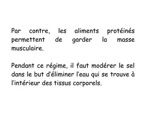 Par contre, les aliments protéinés
permettent de garder la masse
musculaire.
Pendant ce régime, il faut modérer le sel
dans le but d’éliminer l’eau qui se trouve à
l’intérieur des tissus corporels.
 