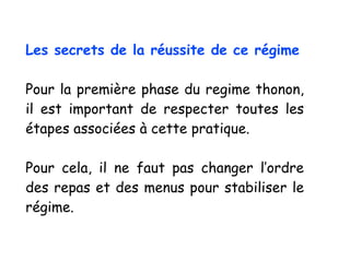 Les secrets de la réussite de ce régime
Pour la première phase du regime thonon,
il est important de respecter toutes les
étapes associées à cette pratique.
Pour cela, il ne faut pas changer l’ordre
des repas et des menus pour stabiliser le
régime.
 