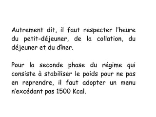 Autrement dit, il faut respecter l’heure
du petit-déjeuner, de la collation, du
déjeuner et du dîner.
Pour la seconde phase du régime qui
consiste à stabiliser le poids pour ne pas
en reprendre, il faut adopter un menu
n’excédant pas 1500 Kcal.
 