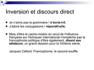 Inversion et discours direct Je n’aime pas la grammaire !  s’écria-t-il.   J’adore les conjugaisons !  répondit-elle. Mais d'être le cache-misère du recul de l'influence française sur l'échiquier international n'empêche pas la francophonie politique d'être également,  disent ses zélateurs , un grand dessein pour le XXIème siècle. Jacques Cellard, Francophonie: le second souffle 