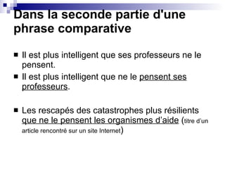 Dans la seconde partie d'une phrase comparative Il est plus intelligent que ses professeurs ne le pensent. Il est plus intelligent que ne le  pensent ses professeurs . Les rescapés des catastrophes plus résilients  que ne le pensent les organismes d’aide  ( titre d’un article rencontré sur un site Internet ) 