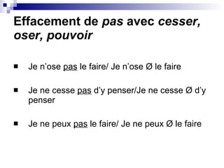 Effacement de  pas  avec  cesser, oser, pouvoir Je n’ose  pas  le faire/ Je n’ose  Ø  le faire Je ne cesse  pas  d’y penser/Je ne cesse  Ø  d’y penser Je ne peux  pas  le faire/ Je ne peux  Ø  le faire 
