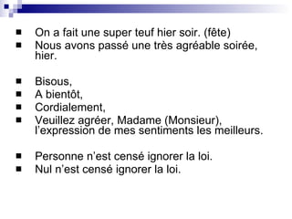 On a fait une super teuf hier soir. (fête) Nous avons passé une très agréable soirée, hier. Bisous, A bientôt, Cordialement, Veuillez agréer, Madame (Monsieur), l’expression de mes sentiments les meilleurs. Personne n’est censé ignorer la loi. Nul n’est censé ignorer la loi. 