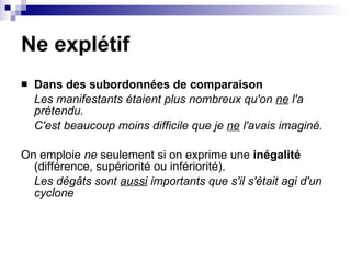 Ne explétif Dans des subordonnées de comparaison Les manifestants étaient plus nombreux qu'on  ne  l'a prétendu.   C'est beaucoup moins difficile que je  ne  l'avais imaginé. On emploie  ne  seulement si on exprime une  inégalité  (différence, supériorité ou infériorité). Les dégâts sont  aussi  importants que s'il s'était agi d'un cyclone   