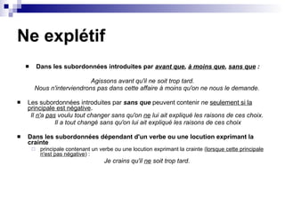 Ne explétif Dans les subordonnées introduites par  avant que ,  à moins que ,  sans que  : Agissons avant qu'il ne soit trop tard.   Nous n'interviendrons pas dans cette affaire à moins qu'on ne nous le demande.   Les subordonnées introduites par  sans que  peuvent contenir  ne   seulement si la principale est négative .  Il  n' a  pas  voulu tout changer sans qu'on  ne  lui ait expliqué les raisons de ces choix.   Il a tout changé sans qu'on lui ait expliqué les raisons de ces choix Dans les subordonnées dépendant d'un verbe ou une locution exprimant la crainte principale contenant un verbe ou une locution exprimant la crainte ( lorsque cette principale n'est pas négative ) :  Je crains qu'il  ne  soit trop tard.     