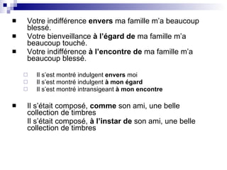 Votre indifférence  envers  ma famille m’a beaucoup blessé. Votre bienveillance  à l’égard de  ma famille m’a beaucoup touché. Votre indifférence  à l’encontre de  ma famille m’a beaucoup blessé. Il s’est montré indulgent  envers  moi Il s’est montré indulgent  à mon égard Il s’est montré intransigeant  à mon encontre Il s’était composé,  comme  son ami, une belle collection de timbres Il s’était composé,  à l’instar de  son ami, une belle collection de timbres 