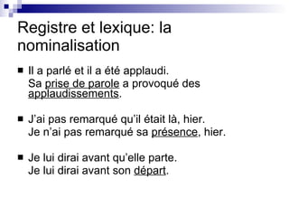 Registre et lexique: la nominalisation Il a parlé et il a été applaudi. Sa  prise de parole  a provoqué des  applaudissements . J’ai pas remarqué qu’il était là, hier. Je n’ai pas remarqué sa  présence , hier. Je lui dirai avant qu’elle parte. Je lui dirai avant son  départ . 