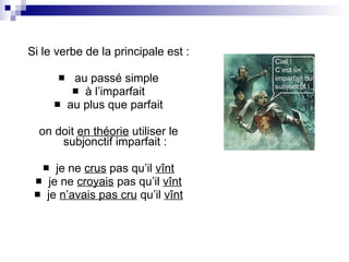Si le verbe de la principale est : au passé simple à l’imparfait au plus que parfait on doit  en théorie  utiliser le subjonctif imparfait : je ne  crus  pas qu’il  vînt je ne  croyais  pas qu’il  vînt je  n’avais pas cru  qu’il  vînt 