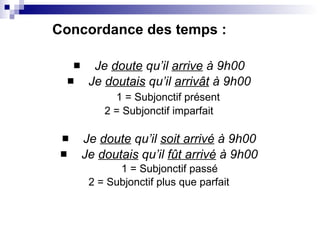 Je  doute  qu’il  arrive  à 9h00 Je  doutais  qu’il  arrivât  à 9h00 1 = Subjonctif présent  2 = Subjonctif imparfait Je  doute  qu’il  soit arrivé  à 9h00 Je  doutais  qu’il  fût arrivé  à 9h00 1 = Subjonctif passé 2 = Subjonctif plus que parfait Concordance des temps : 