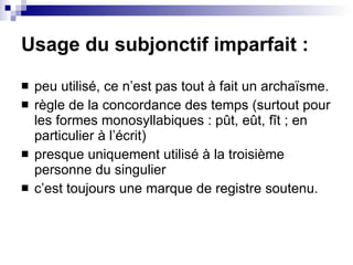 Usage du subjonctif imparfait : peu utilisé, ce n’est pas tout à fait un archaïsme. règle de la concordance des temps (surtout pour les formes monosyllabiques : pût, eût, fît ; en particulier à l’écrit) presque uniquement utilisé à la troisième personne du singulier  c’est toujours une marque de registre soutenu. 
