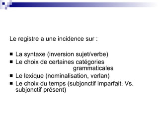 Le registre a une incidence sur : La syntaxe (inversion sujet/verbe) Le choix de certaines cat égories  grammaticales Le lexique (nominalisation, verlan) Le choix du temps (subjonctif imparfait. Vs. subjonctif présent) 