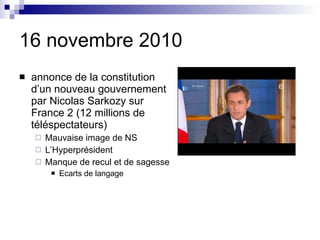 16 novembre 2010 annonce de la constitution d’un nouveau gouvernement par Nicolas Sarkozy sur France 2 (12 millions de t éléspectateurs)  Mauvaise image de NS L’Hyperpr ésident Manque de recul et de sagesse Ecarts de langage 