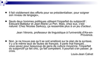 Il fait visiblement des efforts pour se présidentialiser, pour soigner son niveau de langage»,  Seuls deux hommes politiques utilisent l'imparfait du subjonctif : Edouard Balladur et Jean-Marie Le Pen. Mais, chez eux, c'est naturel. Chez Nicolas Sarkozy, ça ressemble plus à un jeu d'acteur.  Jean Véronis, professeur de linguistique à l'université d'Aix-en-Provence. Non, je ne trouve pas qu’il se soit amélioré sur le plan de la syntaxe. Il y a le même taux de fautes de français. Il parle mal français… vous savez pour beaucoup de gens de culture moyenne, l’imparfait du subjonctif ça fait chic, ça fait compétent. Il pourrait s’en passer, je crois.  Louis-Jean Calvet 