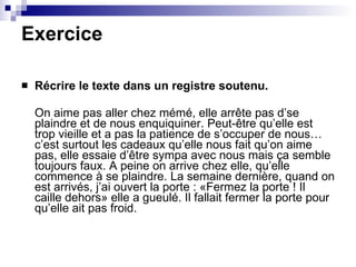 Exercice Récrire le texte dans un registre soutenu. On aime pas aller chez mémé, elle arrête pas d’se plaindre et de nous enquiquiner. Peut-être qu’elle est trop vieille et a pas la patience de s’occuper de nous… c’est surtout les cadeaux qu’elle nous fait qu’on aime pas, elle essaie d’être sympa avec nous mais ça semble toujours faux. A peine on arrive chez elle, qu’elle commence à se plaindre. La semaine dernière, quand on est arrivés, j’ai ouvert la porte : «Fermez la porte ! Il caille dehors» elle a gueulé. Il fallait fermer la porte pour  qu’elle ait pas froid. 