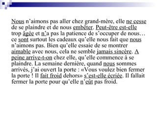 Nous  n’aimons pas aller chez grand-mère, elle  ne cesse  de se plaindre et de nous  embêter .  Peut-être est-elle  trop  âgée  et  n’ a pas la patience de s’occuper de nous… ce  sont  surtout les cadeaux qu’elle nous fait que  nous  n’aimons pas. Bien qu’elle essaie de se montrer  aimable  avec nous, cela ne semble  jamais sincère .  A peine arrive-t-on  chez elle, qu’elle commence à se plaindre. La semaine dernière, quand  nous  sommes arrivés, j’ai ouvert la porte : «Vous voulez bien fermer la porte ! Il  fait froid  dehors»  s’est-elle écriée . Il fallait fermer la porte pour qu’elle  n ’ e ût  pas froid. 