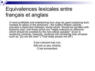 Equivalences lexicales entre fran çais et anglais A most profitable and entertaining hour may be spent exploring lexis marked as taboo in the dictionary - the Collins Robert usefully provides a distinction between words which "should be handled with extreme care" and those which are "highly indecent or offensive which should be avoided by the non-native speaker". Even in academic contexts, however, students will constantly hear phrases such as  "Ça me fait chier"  ("That really pisses me off").  Il est vraiment tr ès con. Elle est un peu chiante. C’est emmerdant. 