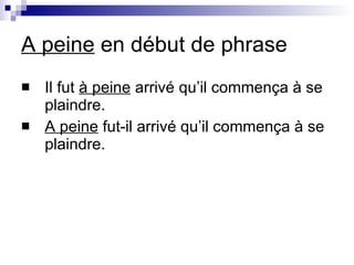 A peine  en d ébut de phrase Il fut  à peine  arrivé qu’il commença à se plaindre. A peine  fut-il arrivé qu’il commença à se plaindre. 