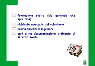  formazione svolta (sia generale che
specifica)
 richieste avanzate dal volontario
 provvedimenti disciplinari
 ogni altra documentazione attinente al
servizio svolto
 