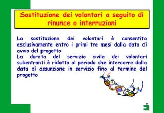 La sostituzione dei volontari è consentita
esclusivamente entro i primi tre mesi dalla data di
avvio del progetto
La durata del servizio civile dei volontari
subentranti è ridotta al periodo che intercorre dalla
data di assunzione in servizio fino al termine del
progetto
Sostituzione dei volontari a seguito di
rinunce o interruzioni
 
