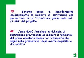 c Saranno prese in considerazione
esclusivamente le richieste di sostituzione che
perverranno entro l’ottantesimo giorno dalla data
di inizio del progetto
c L’ente dovrà formulare la richiesta di
sostituzione provvedendo ad indicare il nominativo
del primo volontario idoneo non selezionato che
segue nella graduatoria, dopo averne acquisito la
disponibilità
 