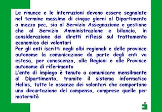Le rinunce e le interruzioni devono essere segnalate
nel termine massimo di cinque giorni al Dipartimento
a mezzo pec, sia al Servizio Assegnazione e gestione
che al Servizio Amministrazione e bilancio, in
considerazione dei diretti riflessi sul trattamento
economico dei volontari
Per gli enti iscritti negli albi regionali e delle province
autonome la comunicazione da parte degli enti va
estesa, per conoscenza, alle Regioni e alle Province
autonome di riferimento
L’ente di impiego è tenuto a comunicare mensilmente
al Dipartimento, tramite il sistema informatico
Helios, tutte le assenze dei volontari che comportano
una decurtazione del compenso, comprese quelle per
maternità
 