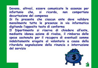 Devono, altresì, essere comunicate le assenze per
infortunio che, si ricorda, non comportano
decurtazione del compenso
Si fa presente che ciascun ente deve validare
mensilmente tutte le presenze in via informatica
digitando l’apposito tasto di conferma
Il Dipartimento si riserva di chiedere all’ente,
mediante idonea azione di rivalsa, il rimborso delle
spese sostenute per il recupero di eventuali somme
indebitamente erogate al volontario a causa della
ritardata segnalazione della rinuncia o interruzione
del servizio
 