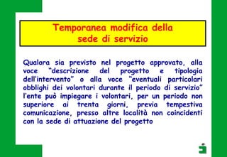 Qualora sia previsto nel progetto approvato, alla
voce “descrizione del progetto e tipologia
dell’intervento” o alla voce “eventuali particolari
obblighi dei volontari durante il periodo di servizio”
l’ente può impiegare i volontari, per un periodo non
superiore ai trenta giorni, previa tempestiva
comunicazione, presso altre località non coincidenti
con la sede di attuazione del progetto
Temporanea modifica della
sede di servizio
 