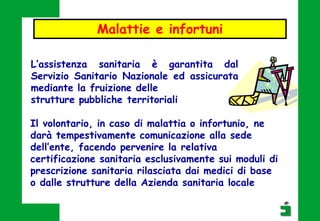 L’assistenza sanitaria è garantita dal
Servizio Sanitario Nazionale ed assicurata
mediante la fruizione delle
strutture pubbliche territoriali
Malattie e infortuni
Il volontario, in caso di malattia o infortunio, ne
darà tempestivamente comunicazione alla sede
dell’ente, facendo pervenire la relativa
certificazione sanitaria esclusivamente sui moduli di
prescrizione sanitaria rilasciata dai medici di base
o dalle strutture della Azienda sanitaria locale
 