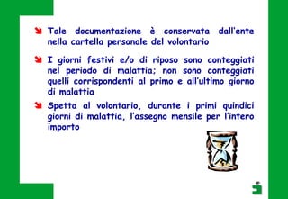  I giorni festivi e/o di riposo sono conteggiati
nel periodo di malattia; non sono conteggiati
quelli corrispondenti al primo e all’ultimo giorno
di malattia
 Spetta al volontario, durante i primi quindici
giorni di malattia, l’assegno mensile per l’intero
importo
 Tale documentazione è conservata dall’ente
nella cartella personale del volontario
 