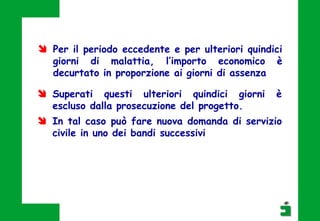  Superati questi ulteriori quindici giorni è
escluso dalla prosecuzione del progetto.
 In tal caso può fare nuova domanda di servizio
civile in uno dei bandi successivi
 Per il periodo eccedente e per ulteriori quindici
giorni di malattia, l’importo economico è
decurtato in proporzione ai giorni di assenza
 
