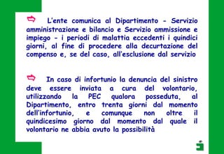 e In caso di infortunio la denuncia del sinistro
deve essere inviata a cura del volontario,
utilizzando la PEC qualora posseduta, al
Dipartimento, entro trenta giorni dal momento
dell’infortunio, e comunque non oltre il
quindicesimo giorno dal momento dal quale il
volontario ne abbia avuto la possibilità
e L’ente comunica al Dipartimento - Servizio
amministrazione e bilancio e Servizio ammissione e
impiego - i periodi di malattia eccedenti i quindici
giorni, al fine di procedere alla decurtazione del
compenso e, se del caso, all’esclusione dal servizio
 