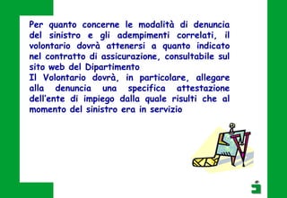 Per quanto concerne le modalità di denuncia
del sinistro e gli adempimenti correlati, il
volontario dovrà attenersi a quanto indicato
nel contratto di assicurazione, consultabile sul
sito web del Dipartimento
Il Volontario dovrà, in particolare, allegare
alla denuncia una specifica attestazione
dell’ente di impiego dalla quale risulti che al
momento del sinistro era in servizio
 