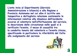 L’ente invia al Dipartimento (Servizio
Amministrazione e bilancio) e alla Regione o
Provincia Autonoma nel cui albo è iscritto una
tempestiva e dettagliata relazione contenente le
informazioni relative alla dinamica dell’incidente
occorso al volontario nell’effettuazione del servizio,
la descrizione delle circostanze nelle quali si è
verificato l’evento, il nesso di causalità tra
la condotta tenuta dal volontario e l’evento stesso,
specificando in particolare la riferibilità del fatto
allo svolgimento del servizio
 