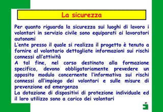 Per quanto riguarda la sicurezza sui luoghi di lavoro i
volontari in servizio civile sono equiparati ai lavoratori
autonomi
L’ente presso il quale si realizza il progetto è tenuto a
fornire al volontario dettagliate informazioni sui rischi
connessi all’attività
A tal fine, nel corso destinato alla formazione
specifica, devono obbligatoriamente prevedere un
apposito modulo concernente l’informativa sui rischi
connessi all’impiego dei volontari e sulle misure di
prevenzione ed emergenza
La dotazione di dispositivi di protezione individuale ed
il loro utilizzo sono a carico dei volontari
La sicurezza
 