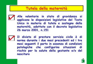 Alle volontarie in stato di gravidanza si
applicano le disposizioni legislative del Testo
Unico in materia di tutela e sostegno della
maternità, adottato con il decreto legislativo
26 marzo 2001, n.151
Il divieto di prestare servizio civile è di
norma durante i due mesi precedenti ed i tre
mesi seguenti il parto in assenza di condizioni
patologiche che configurino situazioni di
rischio per la salute della gestante e/o del
nascituro
Tutela della maternità
 