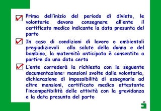 Prima dell’inizio del periodo di divieto, le
volontarie devono consegnare all’ente il
certificato medico indicante la data presunta del
parto
In caso di condizioni di lavoro o ambientali
pregiudizievoli alla salute della donna e del
bambino, la maternità anticipata è consentita a
partire da una data certa
L’ente correderà la richiesta con la seguente
documentazione: mansioni svolte dalla volontaria,
dichiarazione di impossibilità di assegnarla ad
altre mansioni, certificato medico attestante
l’incompatibilità delle attività con la gravidanza
e la data presunta del parto
 