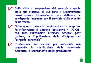 Dalla data di sospensione del servizio a quella
della sua ripresa, di cui pure il Dipartimento
dovrà essere informato a cura dell’ente, è
corrisposto l’assegno per il servizio civile ridotto
di un terzo
Oltre quanto previsto dagli articoli di legge cui
fa riferimento il decreto legislativo n. 77/01,
non sono contemplati ulteriori benefici post
partum, né l’applicazione della disciplina del
“congedo parentale”
L’astensione dal servizio per maternità non
comporta la sostituzione della volontaria
mediante lo scorrimento della graduatoria
 