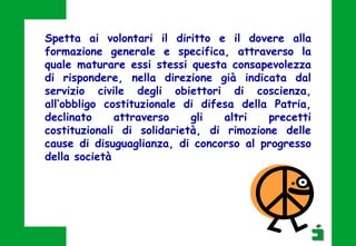 Spetta ai volontari il diritto e il dovere alla
formazione generale e specifica, attraverso la
quale maturare essi stessi questa consapevolezza
di rispondere, nella direzione già indicata dal
servizio civile degli obiettori di coscienza,
all’obbligo costituzionale di difesa della Patria,
declinato attraverso gli altri precetti
costituzionali di solidarietà, di rimozione delle
cause di disuguaglianza, di concorso al progresso
della società
 