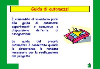 É consentito al volontario porsi
alla guida di automezzi
appartenenti o comunque a
disposizione dell’ente di
assegnazione
La guida del proprio
automezzo è consentita quando
le circostanze lo rendano
necessario per la realizzazione
del progetto
Guida di automezzi
 