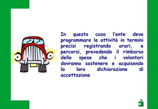 In questo caso l’ente deve
programmare le attività in termini
precisi registrando orari, e
percorsi, prevedendo il rimborso
delle spese che i volontari
dovranno sostenere e acquisendo
la loro dichiarazione di
accettazione
 