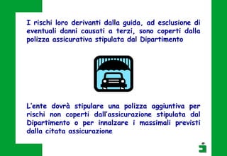 I rischi loro derivanti dalla guida, ad esclusione di
eventuali danni causati a terzi, sono coperti dalla
polizza assicurativa stipulata dal Dipartimento
L’ente dovrà stipulare una polizza aggiuntiva per
rischi non coperti dall’assicurazione stipulata dal
Dipartimento o per innalzare i massimali previsti
dalla citata assicurazione
 