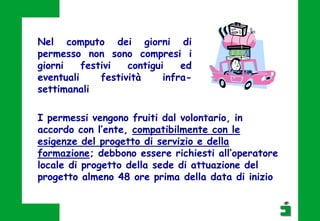 Nel computo dei giorni di
permesso non sono compresi i
giorni festivi contigui ed
eventuali festività infra-
settimanali
I permessi vengono fruiti dal volontario, in
accordo con l’ente, compatibilmente con le
esigenze del progetto di servizio e della
formazione; debbono essere richiesti all’operatore
locale di progetto della sede di attuazione del
progetto almeno 48 ore prima della data di inizio
 