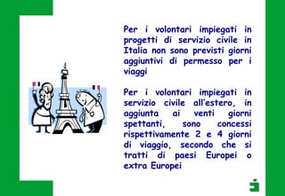 Per i volontari impiegati in
progetti di servizio civile in
Italia non sono previsti giorni
aggiuntivi di permesso per i
viaggi
Per i volontari impiegati in
servizio civile all’estero, in
aggiunta ai venti giorni
spettanti, sono concessi
rispettivamente 2 e 4 giorni
di viaggio, secondo che si
tratti di paesi Europei o
extra Europei
 