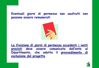 Eventuali giorni di permesso non usufruiti non
possono essere remunerati
La fruizione di giorni di permesso eccedenti i venti
previsti deve essere comunicata dall’ente al
Dipartimento, che adotta il provvedimento di
esclusione dal progetto
 