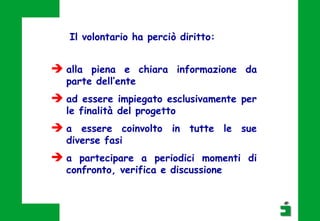  alla piena e chiara informazione da
parte dell’ente
 ad essere impiegato esclusivamente per
le finalità del progetto
 a essere coinvolto in tutte le sue
diverse fasi
 a partecipare a periodici momenti di
confronto, verifica e discussione
Il volontario ha perciò diritto:
 