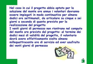 Nel caso in cui il progetto abbia optato per la
soluzione del monte ore annuo i volontari dovranno
essere impiegati in modo continuativo per almeno
dodici ore settimanali, da articolare su cinque o sei
giorni a seconda di quanto previsto per la
realizzazione del progetto
I venti giorni di permesso non rientrano nel computo
del monte ore previsto dal progetto: al termine dei
dodici mesi di validità del progetto, il volontario
dovrà avere effettivamente svolto almeno
millequattrocento ore di servizio ed aver usufruito
dei venti giorni di permesso
 