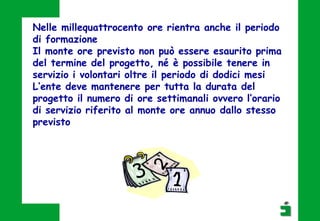 Nelle millequattrocento ore rientra anche il periodo
di formazione
Il monte ore previsto non può essere esaurito prima
del termine del progetto, né è possibile tenere in
servizio i volontari oltre il periodo di dodici mesi
L’ente deve mantenere per tutta la durata del
progetto il numero di ore settimanali ovvero l’orario
di servizio riferito al monte ore annuo dallo stesso
previsto
 