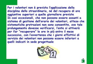 Per i volontari non è prevista l’applicazione della
disciplina dello straordinario, né del recupero di ore
aggiuntive superiori a quelle giornaliere previste
In casi eccezionali, che non possono essere assunti a
sistema di gestione dell’orario dei volontari, atteso che
sistematiche protrazioni non sono consentite, ove tale
prolungamento dovesse verificarsi, l’ente si attiverà
per far “recuperare” le ore in più entro il mese
successivo, con l’avvertenza che i giorni effettivi di
servizio dei volontari non possono essere inferiori a
quelli indicati in sede progettuale
 